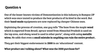 Question 4
One of the lesser known victims of Demonetisation is this industry in Rampur,UP
which was once touted to produce the best products of its kind in the word. But
their hand-made equipments are now replaced by cheaper Chinese ones.
Explaining the process of creation, one guy tells “The base from the maple wood
which is exported from Brazil, spruce wood from Himachal Pradesh is used on
the top area, and ebony wood is used in other parts”, along with using metallic
wires. He adds that even a small mistake in anything can ruin the entire product .
They got their biggest endorsement in 2000 in an ‘educational’ context.
What product am I talking about? What was the 2000 purchase for?
 