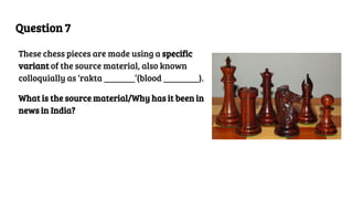 Question 7
These chess pieces are made using a specific
variant of the source material, also known
colloquially as ‘rakta _______’(blood ________).
What is the source material/Why has it been in
news in India?
 