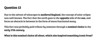 Question 12
Due to the advent of telescopes in medieval England, the concept of solar eclipse
was well-known. The fact that the earth goes to the opposite side of the sun, and
faces an obstacle in between in the form of moon fascinated many.
This fact was probably paid tribute by someone through a nominal choice in the
early 17th century.
What is this nominal choice all about, which also inspired something iconic from?
 