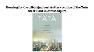 Housing for the tribals(adivasis) after creation of the Tata
Steel Plant in Jamshedpur!
 