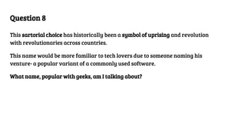 Question 8
This sartorial choice has historically been a symbol of uprising and revolution
with revolutionaries across countries.
This name would be more familiar to tech lovers due to someone naming his
venture- a popular variant of a commonly used software.
What name, popular with geeks, am I talking about?
 