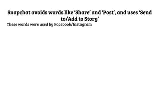 Snapchat avoids words like ‘Share’ and ‘Post’, and uses ‘Send
to/Add to Story’
These words were used by Facebook/Instagram
 
