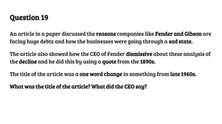 Question 19
An article in a paper discussed the reasons companies like Fender and Gibson are
facing huge debts and how the businesses were going through a sad state.
The article also showed how the CEO of Fender dismissive about these analysis of
the decline and he did this by using a quote from the 1890s.
The title of the article was a one word change in something from late 1960s.
What was the title of the article? What did the CEO say?
 