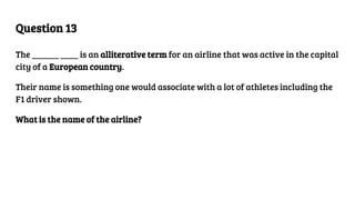 Question 13
The ______ ____ is an alliterative term for an airline that was active in the capital
city of a European country.
Their name is something one would associate with a lot of athletes including the
F1 driver shown.
What is the name of the airline?
 