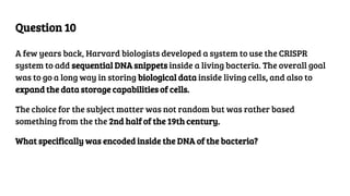 Question 10
A few years back, Harvard biologists developed a system to use the CRISPR
system to add sequential DNA snippets inside a living bacteria. The overall goal
was to go a long way in storing biological data inside living cells, and also to
expand the data storage capabilities of cells.
The choice for the subject matter was not random but was rather based
something from the the 2nd half of the 19th century.
What specifically was encoded inside the DNA of the bacteria?
 