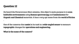 Question 12
On board the Perseverance Mars mission, this object’s main purpose is to scan
habitable environments using Raman spectroscopy and luminescence for
Organic and Chemical materials. It has a very apt name from the world of fiction
.
One of the cameras that assist in its task is a wide-angled sensor to measure
topographic changes for operations and engineering.
What is the name of the camera?
 