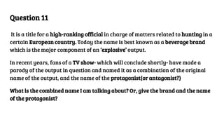Question 11
It is a title for a high-ranking official in charge of matters related to hunting in a
certain European country. Today the name is best known as a beverage brand
which is the major component of an ‘explosive’ output.
In recent years, fans of a TV show- which will conclude shortly- have made a
parody of the output in question and named it as a combination of the original
name of the output, and the name of the protagonist(or antagonist?)
What is the combined name I am talking about? Or, give the brand and the name
of the protagonist?
 