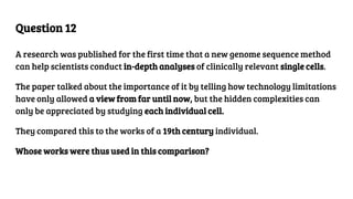 Question 12
A research was published for the first time that a new genome sequence method
can help scientists conduct in-depth analyses of clinically relevant single cells.
The paper talked about the importance of it by telling how technology limitations
have only allowed a view from far until now, but the hidden complexities can
only be appreciated by studying each individual cell.
They compared this to the works of a 19th century individual.
Whose works were thus used in this comparison?
 