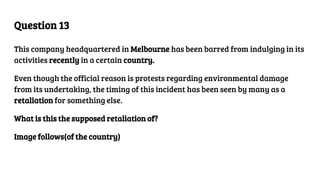 Question 13
This company headquartered in Melbourne has been barred from indulging in its
activities recently in a certain country.
Even though the official reason is protests regarding environmental damage
from its undertaking, the timing of this incident has been seen by many as a
retaliation for something else.
What is this the supposed retaliation of?
Image follows(of the country)
 