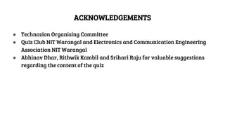 ACKNOWLEDGEMENTS
● Technozion Organising Committee
● Quiz Club NIT Warangal and Electronics and Communication Engineering
Association NIT Warangal
● Abhinav Dhar, Rithwik Kambil and Srihari Raju for valuable suggestions
regarding the content of the quiz
 
