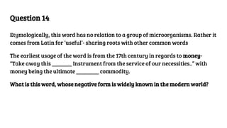 Question 14
Etymologically, this word has no relation to a group of microorganisms. Rather it
comes from Latin for ‘useful’- sharing roots with other common words
The earliest usage of the word is from the 17th century in regards to money-
“Take away this _______ Instrument from the service of our necessities..” with
money being the ultimate ________ commodity.
What is this word, whose negative form is widely known in the modern world?
 