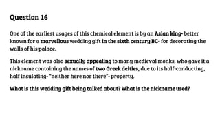 Question 16
One of the earliest usages of this chemical element is by an Asian king- better
known for a marvellous wedding gift in the sixth century BC- for decorating the
walls of his palace.
This element was also sexually appealing to many medieval monks, who gave it a
nickname containing the names of two Greek deities, due to its half-conducting,
half insulating- “neither here nor there”- property.
What is this wedding gift being talked about? What is the nickname used?
 