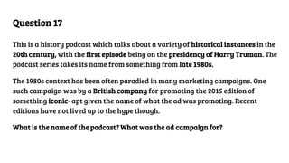Question 17
This is a history podcast which talks about a variety of historical instances in the
20th century, with the first episode being on the presidency of Harry Truman. The
podcast series takes its name from something from late 1980s.
The 1980s context has been often parodied in many marketing campaigns. One
such campaign was by a British company for promoting the 2015 edition of
something iconic- apt given the name of what the ad was promoting. Recent
editions have not lived up to the hype though.
What is the name of the podcast? What was the ad campaign for?
 