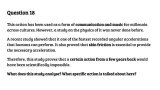 Question 18
This action has been used as a form of communication and music for millennia
across cultures. However, a study on the physics of it was never done before.
A recent study showed that it one of the fastest recorded angular accelerations
that humans can perform. It also proved that skin friction is essential to provide
the necessary acceleration.
Therefore, this study proves that a certain action from a few years back would
have been scientifically impossible.
What does this study analyse? What specific action is talked about here?
 