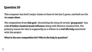 Question 20
This composer has had 2 major claims to fame in the last 2 years, and both are for
the same client.
The composition from this year- chronicling the story of certain ‘young men’- has
a lot of Indian classical music influence along with Western classical feel. The
primary reason for that is supposedly as a tribute to a real-life lady associated
with this project.
What is the new composition for? Who is the lady in question?
 