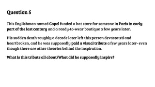 Question 5
This Englishman named Capel funded a hat store for someone in Paris in early
part of the last century and a ready-to-wear boutique a few years later.
His sudden death roughly a decade later left this person devastated and
heartbroken, and he was supposedly paid a visual tribute a few years later- even
though there are other theories behind the inspiration.
What is this tribute all about/What did he supposedly inspire?
 