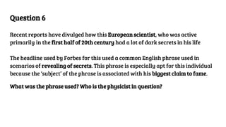 Question 6
Recent reports have divulged how this European scientist, who was active
primarily in the first half of 20th century had a lot of dark secrets in his life
The headline used by Forbes for this used a common English phrase used in
scenarios of revealing of secrets. This phrase is especially apt for this individual
because the ‘subject’ of the phrase is associated with his biggest claim to fame.
What was the phrase used? Who is the physicist in question?
 