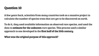 Question 10
A few years back, scientists from many countries took on a massive project to
calculate the number of species trees that are yet to be discovered on earth.
To do it, they used available information on observed rare species, and used the
data to estimate for the unknown rare species. This process used a similar
approach to one developed in the first half of the 20th century.
What was the original purpose of this approach?
 