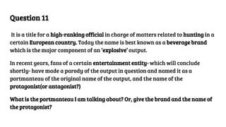 Question 11
It is a title for a high-ranking official in charge of matters related to hunting in a
certain European country. Today the name is best known as a beverage brand
which is the major component of an ‘explosive’ output.
In recent years, fans of a certain entertainment entity- which will conclude
shortly- have made a parody of the output in question and named it as a
portmanteau of the original name of the output, and the name of the
protagonist(or antagonist?)
What is the portmanteau I am talking about? Or, give the brand and the name of
the protagonist?
 
