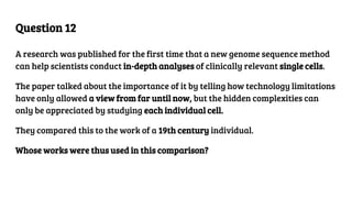 Question 12
A research was published for the first time that a new genome sequence method
can help scientists conduct in-depth analyses of clinically relevant single cells.
The paper talked about the importance of it by telling how technology limitations
have only allowed a view from far until now, but the hidden complexities can
only be appreciated by studying each individual cell.
They compared this to the work of a 19th century individual.
Whose works were thus used in this comparison?
 