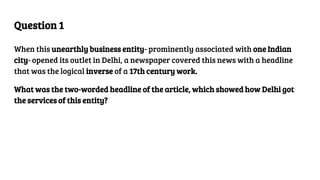 Question 1
When this unearthly business entity- prominently associated with one Indian
city- opened its outlet in Delhi, a newspaper covered this news with a headline
that was the logical inverse of a 17th century work.
What was the two-worded headline of the article, which showed how Delhi got
the services of this entity?
 