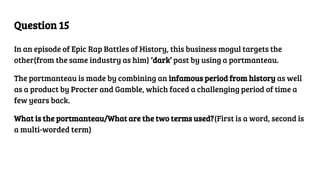 Question 15
In an episode of Epic Rap Battles of History, this business mogul targets the
other(from the same industry as him) ‘dark’ past by using a portmanteau.
The portmanteau is made by combining an infamous period from history as well
as a product by Procter and Gamble, which faced a challenging period of time a
few years back.
What is the portmanteau/What are the two terms used?(First is a word, second is
a multi-worded term)
 