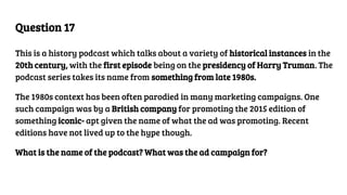 Question 17
This is a history podcast which talks about a variety of historical instances in the
20th century, with the first episode being on the presidency of Harry Truman. The
podcast series takes its name from something from late 1980s.
The 1980s context has been often parodied in many marketing campaigns. One
such campaign was by a British company for promoting the 2015 edition of
something iconic- apt given the name of what the ad was promoting. Recent
editions have not lived up to the hype though.
What is the name of the podcast? What was the ad campaign for?
 