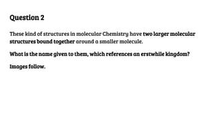 Question 2
These kind of structures in molecular Chemistry have two larger molecular
structures bound together around a smaller molecule.
What is the name given to them, which references an erstwhile kingdom?
Images follow.
 