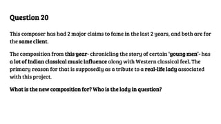 Question 20
This composer has had 2 major claims to fame in the last 2 years, and both are for
the same client.
The composition from this year- chronicling the story of certain ‘young men’- has
a lot of Indian classical music influence along with Western classical feel. The
primary reason for that is supposedly as a tribute to a real-life lady associated
with this project.
What is the new composition for? Who is the lady in question?
 