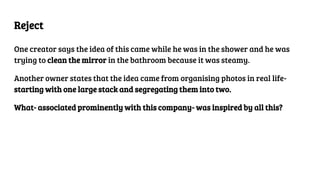 Reject
One creator says the idea of this came while he was in the shower and he was
trying to clean the mirror in the bathroom because it was steamy.
Another owner states that the idea came from organising photos in real life-
starting with one large stack and segregating them into two.
What- associated prominently with this company- was inspired by all this?
 