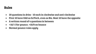 Rules
● 20 questions in dries - 10 each in clockwise and anti-clockwise
● First 10 have Odd as SciTech, even as Biz. Next 10 have the opposite
● A written round of 4 questions in between
● +10/-5 for pounce. +10/0 on bounce
● Normal pounce rules apply
 
