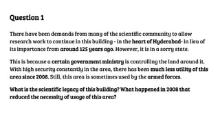 Question 1
There have been demands from many of the scientific community to allow
research work to continue in this building - in the heart of Hyderabad- in lieu of
its importance from around 125 years ago. However, it is in a sorry state.
This is because a certain government ministry is controlling the land around it.
With high security constantly in the area, there has been much less utility of this
area since 2008. Still, this area is sometimes used by the armed forces.
What is the scientific legacy of this building? What happened in 2008 that
reduced the necessity of usage of this area?
 