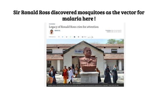 Sir Ronald Ross discovered mosquitoes as the vector for
malaria here !
 