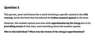 Question 3
This person, most well known for a work involving a specific animal in the 13th
century, wrote the book that introduced the Indian numeral system to the west.
However, the number system was seen with apprehension by the clergy due to its
prevailing events of that time, and something about the number system.
Who is this individual ? What was the reason of the clergy’s apprehensions?
 