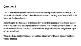 Question 3
This is a Mumbai-based handcrafted clothes boutique founded in the 1960s. It is
known for its handcrafted chikankari and zardosi clothing, with beautiful kurtis,
long anarkalis and stoles.
According to the daughter of the founder, their first customer was found by her
father when he was selling clothes door to door to a certain group of people. The
association with this customer continued for long, and became a signature style
of this individual
What clothing choice/style are we talking about here?(Proper noun + two key
words needed)
 