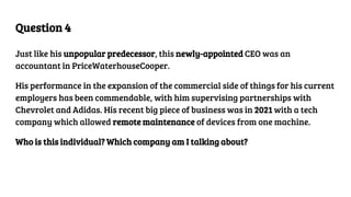Question 4
Just like his unpopular predecessor, this newly-appointed CEO was an
accountant in PriceWaterhouseCooper.
His performance in the expansion of the commercial side of things for his current
employers has been commendable, with him supervising partnerships with
Chevrolet and Adidas. His recent big piece of business was in 2021 with a tech
company which allowed remote maintenance of devices from one machine.
Who is this individual? Which company am I talking about?
 
