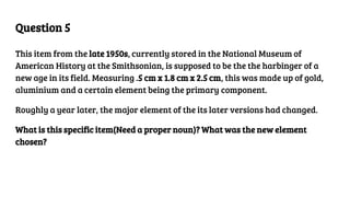 Question 5
This item from the late 1950s, currently stored in the National Museum of
American History at the Smithsonian, is supposed to be the the harbinger of a
new age in its field. Measuring .5 cm x 1.8 cm x 2.5 cm, this was made up of gold,
aluminium and a certain element being the primary component.
Roughly a year later, the major element of the its later versions had changed.
What is this specific item(Need a proper noun)? What was the new element
chosen?
 