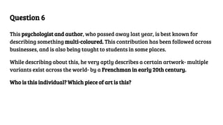 Question 6
This psychologist and author, who passed away last year, is best known for
describing something multi-coloured. This contribution has been followed across
businesses, and is also being taught to students in some places.
While describing about this, he very aptly describes a certain artwork- multiple
variants exist across the world- by a Frenchman in early 20th century.
Who is this individual? Which piece of art is this?
 