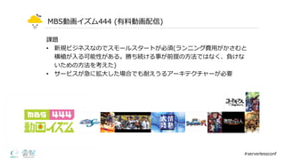 MBS動画イズム444  (有料料動画配信)
#serverlessconf
課題
• 新規ビジネスなのでスモールスタートが必須(ランニング費⽤用がかさむと
横槍が⼊入る可能性がある。勝ち続ける事が前提の⽅方法ではなく、負けな
いための⽅方法を考えた)
• サービスが急に拡⼤大した場合でも耐えうるアーキテクチャーが必要
 