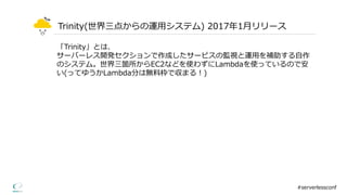 Trinity(世界三点からの運⽤用システム)  2017年年1⽉月リリース
#serverlessconf
「Trinity」とは、
サーバーレス開発セクションで作成したサービスの監視と運⽤用を補助する⾃自作
のシステム。世界三箇所からEC2などを使わずにLambdaを使っているので安
い(ってゆうかLambda分は無料料枠で収まる！)
 