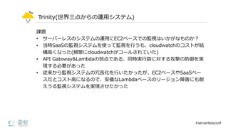 Trinity(世界三点からの運⽤用システム)
課題
• サーバーレスのシステムの運⽤用にEC2ベースでの監視はいかがなものか？
• 当時SaaSの監視システムを使って監視を⾏行行うも、cloudwatchのコストが結
構⾼高くなった(頻繁にcloudwatchがコールされていた)
• API  Gateway&Lambdaの弱点である、同時実⾏行行数に対する攻撃の防御を実
現する必要があった
• 従来から監視システムの冗⻑⾧長化を⾏行行いたかったが、EC2ベースやSaaSベー
スだとコスト⾼高になるので、安価なLambdaベースのリージョン障害にも耐
えうる監視システムを実現させたかった
#serverlessconf
 