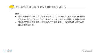 おしゃべりらいよんチャン＆番組宣伝システム
課題
• 既存の番組宣伝システムがそもそも⾼高かった！既存のシステムから保守費な
どを含めリプレイスした⽅方が、全体的にコストダウンが可能とお客様が判断
• コストダウンした⾦金金額を元に攻めのIT投資を実施。LINEのBOTシステムが
導⼊入可能となった
#serverlessconf
 