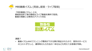 MBS動画イズム (⾒見見逃し配信・ライブ配信)
課題？
• 動画イズム444でランニング費⽤用が下がる事が実証されたので、既存のサービス
のコストダウンと、運⽤用時の⼊入⼒力力⽅方法の⼀一本化なども考えてお客様が判断。
#serverlessconf
「MBS動画イズム」とは、
番組放送終了了後の番組＆ライブ動画を無料料で配信。
動画の視聴には専⽤用のアプリで対応
 