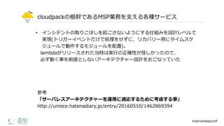 cloudpackの根幹であるMSP業務を⽀支える各種サービス
• インシデントの取りこぼしを起こさないようにする仕組みを設計レベルで
実現(トリガーイベントだけで処理理をせずに、リカバリー⽤用にタイムスケ
ジュールで動作するモジュールを配置)。
lambdaがリリースされた当時は実⾏行行の正確性が怪しかったので、
必ず動く事を前提としないアーキテクチャー設計をおこなっていた
#serverlessconf
参考
「サーバレスアーキテクチャーを運⽤用に適応するために考慮する事」
http://unioce.hatenadiary.jp/entry/20160510/1462869394
 