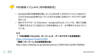 MBS動画イズム444  (有料料動画配信)
• lambdaの実⾏行行回数制限が厳しかった(2016年年１2⽉月はデフォルト100)ので、
どれだけlambdaを使わないでいけるかを念念頭に全体のアーキテクチャ設計
を⾏行行った
• 他のクラウドサービス(kintone・sendgrid)が⽌止まっていても、後から⾃自動
で復復旧できるようにSQSなどにJOBを溜溜め込んで、必ず動作させるようにし
ている。
#serverlessconf
参考
「『MBS動画イズム444』サーバーレス・アーキテクチャを全⾯面採⽤用」
https://cloudpack.media/27082
「図解！サーバーレスの全⾯面採⽤用の姿」
http://itpro.nikkeibp.co.jp/atclact/active/17/081700122/081700004/
 