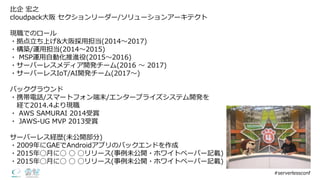 ⽐比企 宏之
cloudpack⼤大阪 セクションリーダー/ソリューションアーキテクト
現職でのロール
・拠点⽴立立ち上げ&⼤大阪採⽤用担当(2014〜～2017)
・構築/運⽤用担当(2014〜～2015)
・ MSP運⽤用⾃自動化推進役(2015〜～2016)
・サーバーレスメディア開発チーム(2016 〜～ 2017)
・サーバーレスIoT/AI開発チーム(2017〜～)  
バックグラウンド
・携帯電話/スマートフォン端末/エンタープライズシステム開発を
経て2014.4より現職
・ AWS  SAMURAI  2014受賞
・ JAWS-‐‑‒UG  MVP  2013受賞
サーバーレス経歴(未公開部分)
・2009年年にGAEでAndroidアプリのバックエンドを作成
・2015年年◯⽉月に◯ ◯ ◯リリース(事例例未公開・ホワイトペーパー記載)
・2015年年◯⽉月に◯ ◯ ◯リリース(事例例未公開・ホワイトペーパー記載)
#serverlessconf
 