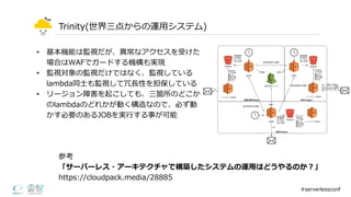 Trinity(世界三点からの運⽤用システム)
• 基本機能は監視だが、異異常なアクセスを受けた
場合はWAFでガードする機構も実現
• 監視対象の監視だけではなく、監視している
lambda同⼠士も監視して冗⻑⾧長性を担保している
• リージョン障害を起こしても、三箇所のどこか
のlambdaのどれかが動く構造なので、必ず動
かす必要のあるJOBを実⾏行行する事が可能
#serverlessconf
参考
「サーバーレス・アーキテクチャで構築したシステムの運⽤用はどうやるのか？」
https://cloudpack.media/28885
 