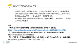おしゃべりらいよんチャン
• 快適なレスポンス実現のために、いろいろな箇所でキャッシュ処理理が動き、
S3への会話の元データのアクセスやLUISへのアクセスは同じ⼊入⼒力力データの
場合はLambdaでキャッシュしたデータにアクセス
• その瞬間に処理理する必要のないものは、SQSに保存し、後で処理理して会話の
レスポンスを重視
#serverlessconf
参考
「AWSとAzureを同時活⽤用、先端技術を駆使したボットで番宣」
http://itpro.nikkeibp.co.jp/atcl/column/14/346926/101901172/
「『おしゃべり らいよんチャン』をサーバーレス・アーキテクチャで実装」
https://cloudpack.media/32392
「キャラクター作りの試⾏行行錯誤を味わった「おしゃべり らいよんチャン」の舞台裏裏」
http://ascii.jp/elem/000/001/568/1568113/
 