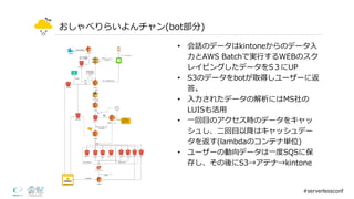 おしゃべりらいよんチャン(bot部分)
• 会話のデータはkintoneからのデータ⼊入
⼒力力とAWS  Batchで実⾏行行するWEBのスク
レイピングしたデータをS３にUP
• S3のデータをbotが取得しユーザーに返
答。
• ⼊入⼒力力されたデータの解析にはMS社の
LUISも活⽤用
• ⼀一回⽬目のアクセス時のデータをキャッ
シュし、⼆二回⽬目以降降はキャッシュデー
タを返す(lambdaのコンテナ単位)
• ユーザーの動向データは⼀一度度SQSに保
存し、その後にS3→アテナ→kintone
#serverlessconf
 