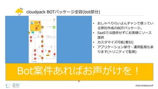 cloudpack BOTパッケージ全容(bot部分)
• おしゃべりらいよんチャンで使ってい
る弊社作成のBOTパッケージ。
• SaaSでは提供せずにお客様にソース
提供
• カスタマイズ可能(要SI)
• アプリケーション保守・運⽤用監視も承
ります(トリニティで監視)
#serverlessconf
Bot案件あればお声がけを！
 
